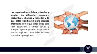 Las organizaciones deben entender y
aceptar las diferentes creencias,
costumbres, idiomas y monedas y lo
que éstas significarán para algunos
productos, como que estos quizá sólo
sean adaptables a ciertos países, y
aunque algunos podrán adaptarse a
muchas regiones, otros deberán tener
una estrategia regional.
 