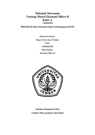 Makalah Meresume
Tentang Materi Ekonomi Mikro II
Kelas A
(Makalah)
PROGRAM Ilmu Ekonomi Study Pembangunan (IESP)
DISUSUN OLEH :
Bagus Cahyo Jaya Pratama
NIM :
110810101103
Mata Kuliah :
Ekonomi Mikro II
Fakultas Ekonomi UNEJ
TAHUN PELAJARAN 2012/2013
 