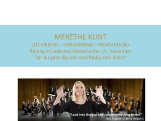 MERETHE	KLINT		
(UDVIKLING	–	FORANDRING	–	INNOVATION)	
Åbning	af	Ledernes	MødeCenter	11.	november	
Tør	du	gøre	dig	selv	overﬂødig	som	leder?	
”Look	into	the	gap	and	create	something	be4er”	
Itay	Talgam	(Israelsk	dirigent)	
 