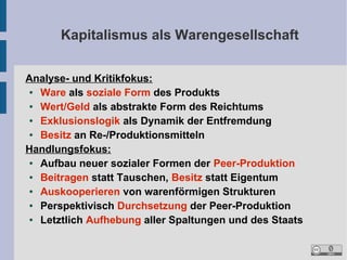 Kapitalismus als Warengesellschaft
Analyse- und Kritikfokus:
●
Ware als soziale Form des Produkts
●
Wert/Geld als abstrakte Form des Reichtums
●
Exklusionslogik als Dynamik der Entfremdung
●
Besitz an Re-/Produktionsmitteln
Handlungsfokus:
●
Aufbau neuer sozialer Formen der Peer-Produktion
●
Beitragen statt Tauschen, Besitz statt Eigentum
●
Auskooperieren von warenförmigen Strukturen
●
Perspektivisch Durchsetzung der Peer-Produktion
●
Letztlich Aufhebung aller Spaltungen und des Staats

 