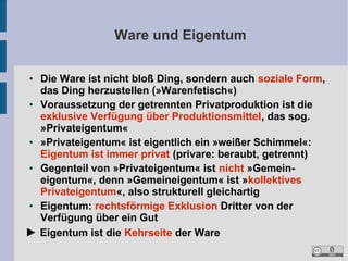 Ware und Eigentum
Die Ware ist nicht bloß Ding, sondern auch soziale Form,
das Ding herzustellen (»Warenfetisch«)
●
Voraussetzung der getrennten Privatproduktion ist die
exklusive Verfügung über Produktionsmittel, das sog.
»Privateigentum«
●
»Privateigentum« ist eigentlich ein »weißer Schimmel«:
Eigentum ist immer privat (privare: beraubt, getrennt)
●
Gegenteil von »Privateigentum« ist nicht »Gemeineigentum«, denn »Gemeineigentum« ist »kollektives
Privateigentum«, also strukturell gleichartig
●
Eigentum: rechtsförmige Exklusion Dritter von der
Verfügung über ein Gut
► Eigentum ist die Kehrseite der Ware
●

 