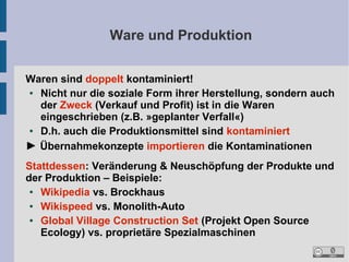 Ware und Produktion
Waren sind doppelt kontaminiert!
●
Nicht nur die soziale Form ihrer Herstellung, sondern auch
der Zweck (Verkauf und Profit) ist in die Waren
eingeschrieben (z.B. »geplanter Verfall«)
●
D.h. auch die Produktionsmittel sind kontaminiert
► Übernahmekonzepte importieren die Kontaminationen
Stattdessen: Veränderung & Neuschöpfung der Produkte und
der Produktion – Beispiele:
●
Wikipedia vs. Brockhaus
●
Wikispeed vs. Monolith-Auto
●
Global Village Construction Set (Projekt Open Source
Ecology) vs. proprietäre Spezialmaschinen

 