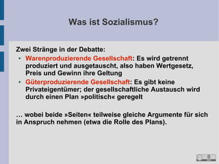 Was ist Sozialismus?
Zwei Stränge in der Debatte:
●
Warenproduzierende Gesellschaft: Es wird getrennt
produziert und ausgetauscht, also haben Wertgesetz,
Preis und Gewinn ihre Geltung
●
Güterproduzierende Gesellschaft: Es gibt keine
Privateigentümer; der gesellschaftliche Austausch wird
durch einen Plan »politisch« geregelt
… wobei beide »Seiten« teilweise gleiche Argumente für sich
in Anspruch nehmen (etwa die Rolle des Plans).

 