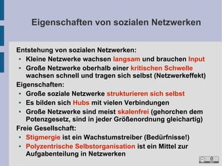 Eigenschaften von sozialen Netzwerken
Entstehung von sozialen Netzwerken:
●
Kleine Netzwerke wachsen langsam und brauchen Input
●
Große Netzwerke oberhalb einer kritischen Schwelle
wachsen schnell und tragen sich selbst (Netzwerkeffekt)
Eigenschaften:
●
Große soziale Netzwerke strukturieren sich selbst
●
Es bilden sich Hubs mit vielen Verbindungen
●
Große Netzwerke sind meist skalenfrei (gehorchen dem
Potenzgesetz, sind in jeder Größenordnung gleichartig)
Freie Gesellschaft:
●
Stigmergie ist ein Wachstumstreiber (Bedürfnisse!)
●
Polyzentrische Selbstorganisation ist ein Mittel zur
Aufgabenteilung in Netzwerken

 