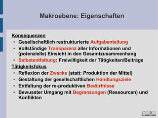 Makroebene: Eigenschaften
Konsequenzen
●
Gesellschaftlich restrukturierte Aufgabenteilung
●
Vollständige Transparenz aller Informationen und
(potenzielle) Einsicht in den Gesamtzusammenhang
●
Selbstentfaltung: Freiwilligkeit der Tätigkeiten/Beiträge
Tätigkeitsfokus
●
Reflexion der Zwecke (statt: Produktion der Mittel)
●
Gestaltung der gesellschaftlichen Handlungsziele
●
Entfaltung der re-produktiven Bedürfnisse
●
Bewusster Umgang mit Begrenzungen (Ressourcen) und
Konflikten

 