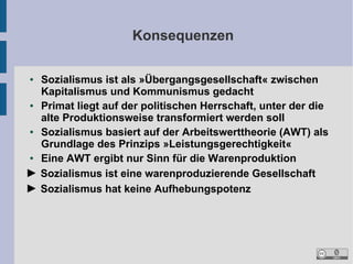 Konsequenzen
Sozialismus ist als »Übergangsgesellschaft« zwischen
Kapitalismus und Kommunismus gedacht
●
Primat liegt auf der politischen Herrschaft, unter der die
alte Produktionsweise transformiert werden soll
●
Sozialismus basiert auf der Arbeitswerttheorie (AWT) als
Grundlage des Prinzips »Leistungsgerechtigkeit«
●
Eine AWT ergibt nur Sinn für die Warenproduktion
► Sozialismus ist eine warenproduzierende Gesellschaft
► Sozialismus hat keine Aufhebungspotenz
●

 
