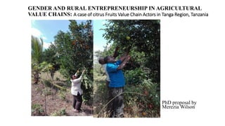 GENDER AND RURAL ENTREPRENEURSHIP IN AGRICULTURAL
VALUE CHAINS: A case of citrus Fruits Value Chain Actors in Tanga Region, Tanzania
PhD proposal by
Merezia Wilson
 