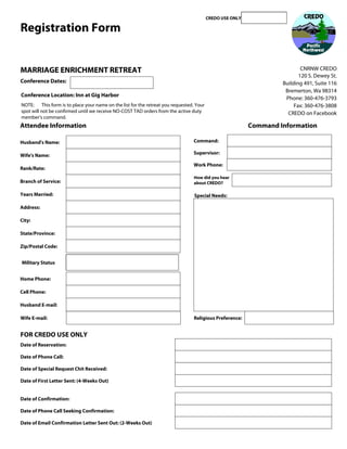 CREDO USE ONLY

Registration Form


MARRIAGE ENRICHMENT RETREAT                                                                                               CNRNW CREDO
                                                                                                                         120 S. Dewey St.
Conference Dates:                                                                                                 Building 491, Suite 116
                                                                                                                   Bremerton, Wa 98314
Conference Location: Inn at Gig Harbor
                                                                                                                   Phone: 360-476-3793
NOTE: This form is to place your name on the list for the retreat you requested. Your                                  Fax: 360-476-3808
spot will not be confirmed until we receive NO-COST TAD orders from the active duty                                 CREDO on Facebook
member's command.
Attendee Information                                                                                     Command Information

Husband's Name:                                                                 Command:

Wife's Name:                                                                    Supervisor:

                                                                                Work Phone:
Rank/Rate:
                                                                                How did you hear
Branch of Service:                                                              about CREDO?

Years Married:                                                                  Special Needs:

Address:

City:

State/Province:

Zip/Postal Code:


Military Status


Home Phone:

Cell Phone:

Husband E-mail:

Wife E-mail:                                                                    Religious Preference:

                                                                                                                 Submit by Email
FOR CREDO USE ONLY
Date of Reservation:

Date of Phone Call:

Date of Special Request Chit Received:

Date of First Letter Sent: (4-Weeks Out)


Date of Confirmation:

Date of Phone Call Seeking Confirmation:

Date of Email Confirmation Letter Sent Out: (2-Weeks Out)
 