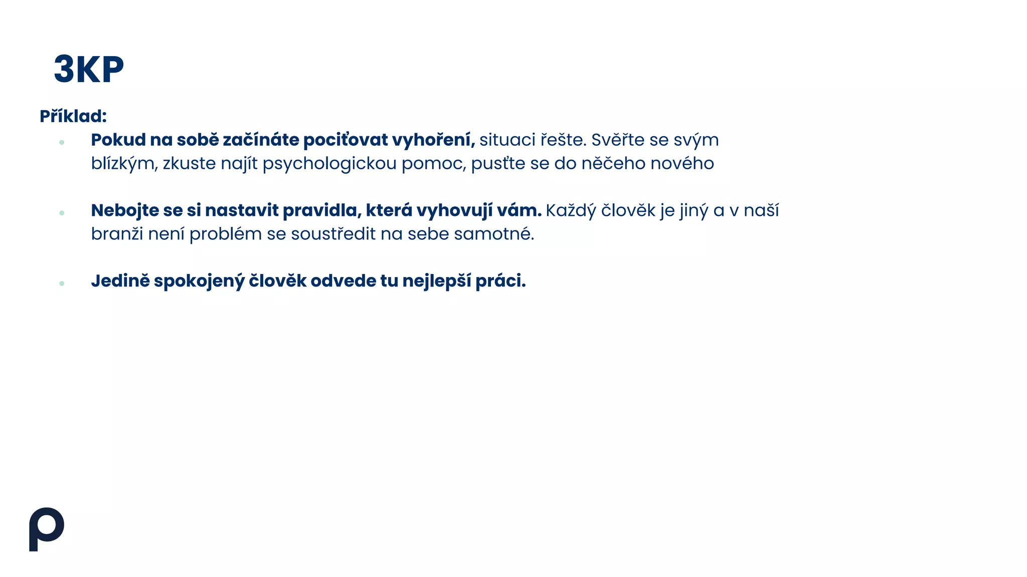 3KP
Příklad:
● Pokud na sobě začínáte pociťovat vyhoření, situaci řešte. Svěřte se svým
blízkým, zkuste najít psychologickou pomoc, pusťte se do něčeho nového
● Nebojte se si nastavit pravidla, která vyhovují vám. Každý člověk je jiný a v naší
branži není problém se soustředit na sebe samotné.
● Jedině spokojený člověk odvede tu nejlepší práci.
 