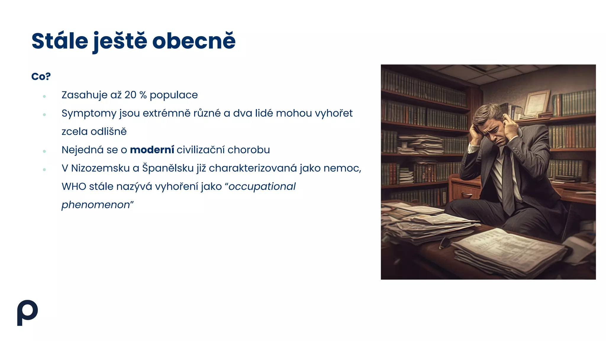Stále ještě obecně
Co?
● Zasahuje až 20 % populace
● Symptomy jsou extrémně různé a dva lidé mohou vyhořet
zcela odlišně
● Nejedná se o moderní civilizační chorobu
● V Nizozemsku a Španělsku již charakterizovaná jako nemoc,
WHO stále nazývá vyhoření jako “occupational
phenomenon”
 