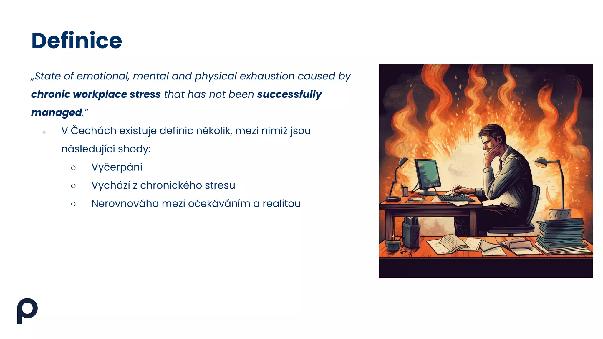 Definice
„State of emotional, mental and physical exhaustion caused by
chronic workplace stress that has not been successfully
managed.“
● V Čechách existuje definic několik, mezi nimiž jsou
následující shody:
○ Vyčerpání
○ Vychází z chronického stresu
○ Nerovnováha mezi očekáváním a realitou
 