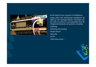 At the heart of our systems is intelligence.
Using either the distributed intelligence of
CBUS or the Vantage Master Controller we
are able to achieve a very powerful level of
integration between all systems including
•Lighting
•Heating and Cooling
•Audio Visual
•Security
•CCTV
•And many more...
 