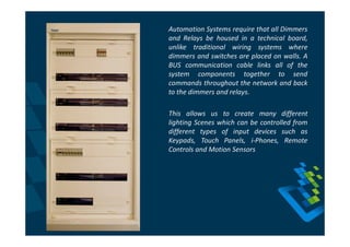 Automation Systems require that all Dimmers
and Relays be housed in a technical board,
unlike traditional wiring systems where
dimmers and switches are placed on walls. A
BUS communication cable links all of the
system components together to send
commands throughout the network and back
to the dimmers and relays.

This allows us to create many different
lighting Scenes which can be controlled from
different types of input devices such as
Keypads, Touch Panels, i-Phones, Remote
Controls and Motion Sensors
 