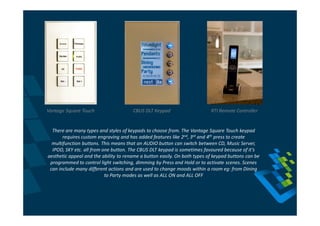 Vantage Square Touch                   CBUS DLT Keypad                     RTI Remote Controller


  There are many types and styles of keypads to choose from. The Vantage Square Touch keypad
       requires custom engraving and has added features like 2nd, 3rd and 4th press to create
  multifunction buttons. This means that an AUDIO button can switch between CD, Music Server,
  IPOD, SKY etc. all from one button. The CBUS DLT keypad is sometimes favoured because of it’s
aesthetic appeal and the ability to rename a button easily. On both types of keypad buttons can be
 programmed to control light switching, dimming by Press and Hold or to activate scenes. Scenes
 can include many different actions and are used to change moods within a room eg: from Dining
                           to Party modes as well as ALL ON and ALL OFF
 