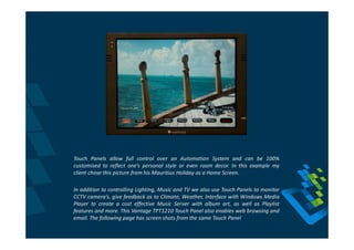 Touch Panels allow full control over an Automation System and can be 100%
customised to reflect one’s personal style or even room decor. In this example my
client chose this picture from his Mauritius Holiday as a Home Screen.

In addition to controlling Lighting, Music and TV we also use Touch Panels to monitor
CCTV camera’s, give feedback as to Climate, Weather, Interface with Windows Media
Player to create a cost effective Music Server with album art, as well as Playlist
features and more. This Vantage TPT1210 Touch Panel also enables web browsing and
email. The following page has screen shots from the same Touch Panel
 