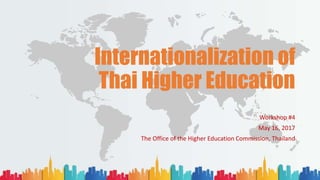 Internationalization of
Thai Higher Education
Workshop #4
May 16, 2017
The Office of the Higher Education Commission, Thailand
 