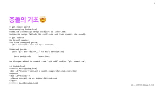 충돌의 기초 🤯
7
$ git merge iss53
Auto-merging index.html
CONFLICT (content): Merge conflict in index.html
Automatic merge failed; fix conflicts and then commit the result.
Git — 브랜치와 Merge 의 기초
$ git status
On branch master
You have unmerged paths.
(fix conflicts and run "git commit")
Unmerged paths:
(use "git add <file>..." to mark resolution)
both modified: index.html
no changes added to commit (use "git add" and/or "git commit -a”)
vi index.html
<<<<<<< HEAD:index.html
<div id="footer">contact : email.support@github.com</div>
=======
<div id="footer">
please contact us at support@github.com
</div>
>>>>>>> iss53:index.html
 
