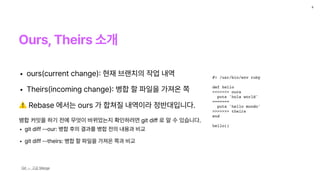 Ours, Theirs 소개
8
Git — 고급 Merge
#! /usr/bin/env ruby
def hello
<<<<<<< ours
puts 'hola world'
=======
puts 'hello mundo'
>>>>>>> theirs
end
hello()
• ours current change
:
현재 브랜치의 작업 내역
• Theirs incoming change
:
병합 할 파일을 가져온 쪽
⚠ Rebase 에서는 ours 가 합쳐질 내역이라 정반대입니다.
병합 커밋을 하기 전에 무엇이 바뀌었는지 확인하려면 git di
ff
로 알 수 있습니다.
• git diff ——our: 병합 후의 결과를 병합 전의 내용과 비교
• git diff ——theirs: 병합 할 파일을 가져온 쪽과 비교
 
