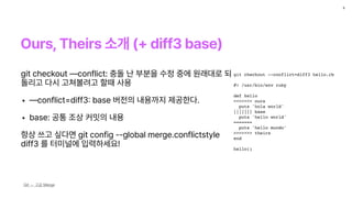Ours, Theirs 소개 diff3 base
9
Git — 고급 Merge
git checkout --conflict=diff3 hello.rb
#! /usr/bin/env ruby
def hello
<<<<<<< ours
puts 'hola world'
||||||| base
puts 'hello world'
=======
puts 'hello mundo'
>>>>>>> theirs
end
hello()
git checkout conflict: 충돌 난 부분을 수정 중에 원래대로 되
돌리고 다시 고쳐볼려고 할때 사용
• conflict diff3
:
base 버전의 내용까지 제공한다.
• base: 공통 조상 커밋의 내용
항상 쓰고 싶다면 git config ——global merge.conflictstyle
diff3 를 터미널에 입력하세요!
 