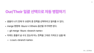 Our/Their 일괄 선택으로 자동 병합하기
10
Git — 고급 Merge
• 충돌이 나기 전에 두 브랜치 중 한쪽을 선택하라고 알려줄 수 있다.
• merge 명령에
-
Xours 나 Xtheirs 옵션을 추가하면 된다.
• git merge
-
Xours branch name
• 이래도 충돌이 날 수도 있는데 어느 한쪽을 그대로 가져오고 싶을 때
• —s ours branch name
 