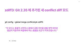 zdiff3
:
Git 2.35 에 추가된 새 conflict diff 모드
11
Git — 고급 Merge
git config ——global merge.conflictstyle zdiff3
이 모드는 충돌의 시작이나 끝에서 공통 라인을 충돌 영역 외부로
열심히 이동하여 해결해야 하는 충돌을 조금 더 작게 만듭니다.
 