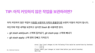 TIP
:
아직 커밋하지 않은 작업을 보관하려면?
12
아직 커밋하지 않은 작업이 이동할 브랜치의 이력과 충돌한다면 브랜치 이동이 차단이 됩니다.
어딘가에 작업 내역을 보관하고 싶다면 Stash 를 사용하면 된다.
• git stash add/push: 스택에 집어넣기, git stash pop: 스택에 빼내기
• git stash apply: 스택 맨위 안빼고 가져오기
error: Your local changes to the following files would be overwritten by checkout:
file A
file B
Please commit your changes or stash them before you switch branches.
Aborting
Git - Stashing과 Cleaning
 