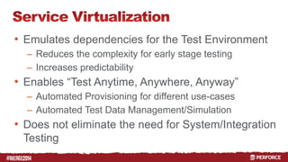 # 
• Emulates dependencies for the Test Environment 
– Reduces the complexity for early stage testing 
– Increases predictability 
• Enables “Test Anytime, Anywhere, Anyway” 
– Automated Provisioning for different use-cases 
– Automated Test Data Management/Simulation 
• Does not eliminate the need for System/Integration 
Testing 
 
