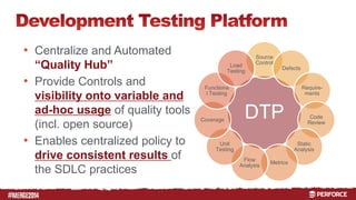# 
• Centralize and Automated 
“Quality Hub” 
• Provide Controls and 
visibility onto variable and 
ad-hoc usage of quality tools 
(incl. open source) 
• Enables centralized policy to 
drive consistent results of 
the SDLC practices 
Source 
Control 
Defects 
Load 
Testing 
DTP 
Require-ments 
Code 
Review 
Static 
Analysis 
Metrics 
Flow 
Analysis 
Functiona 
l Testing 
Coverage 
Unit 
Testing 
 
