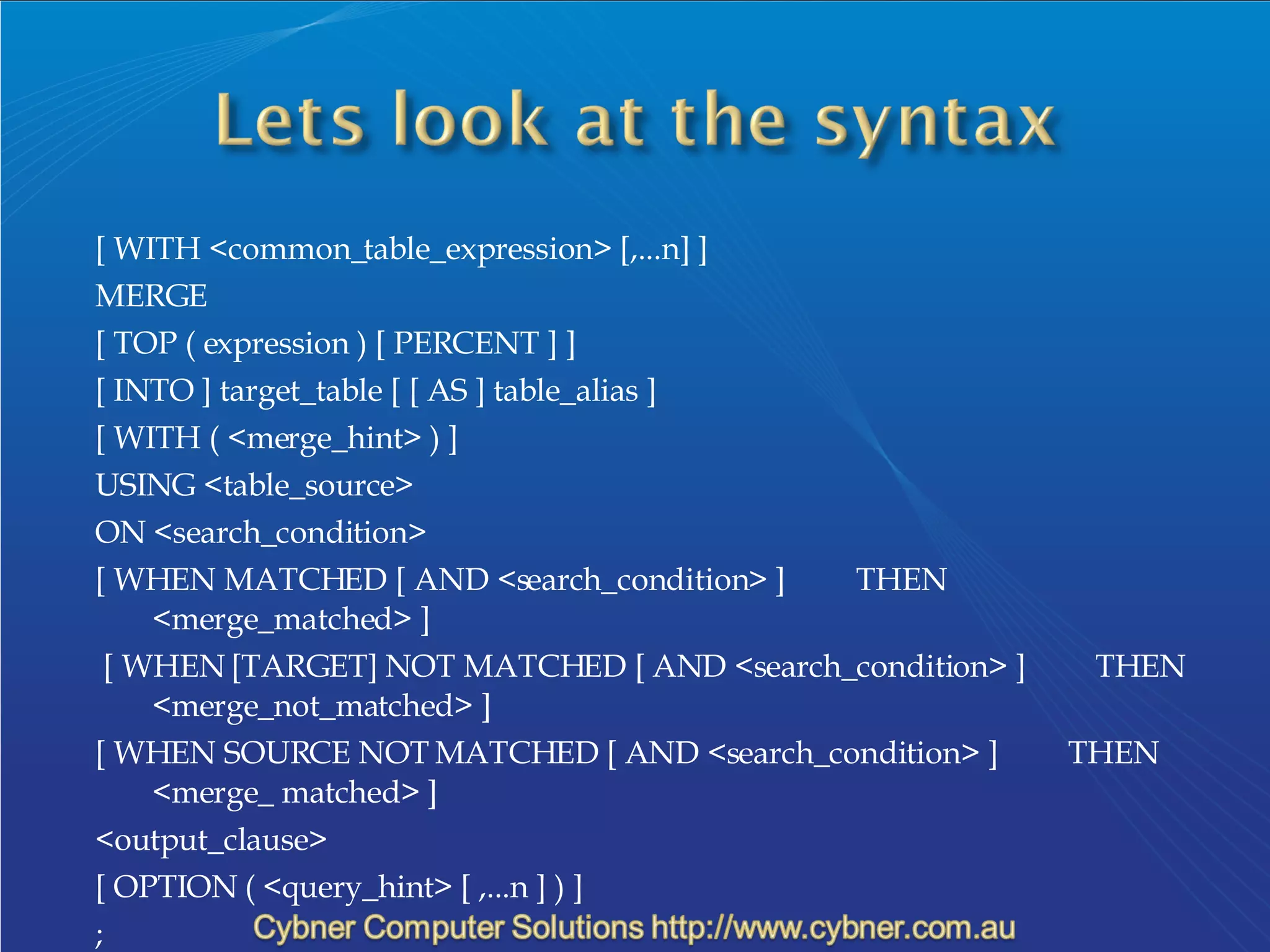 [ WITH <common_table_expression> [,...n] ]  MERGE  [ TOP ( expression ) [ PERCENT ] ]  [ INTO ] target_table [ [ AS ] table_alias ]  [ WITH ( <merge_hint> ) ]  USING <table_source>  ON <search_condition>  [ WHEN MATCHED [ AND <search_condition> ]         THEN <merge_matched> ] [ WHEN [TARGET] NOT MATCHED [ AND <search_condition> ]         THEN <merge_not_matched> ]  [ WHEN SOURCE NOT MATCHED [ AND <search_condition> ]         THEN <merge_ matched> ]  <output_clause>  [ OPTION ( <query_hint> [ ,...n ] ) ]  ;  