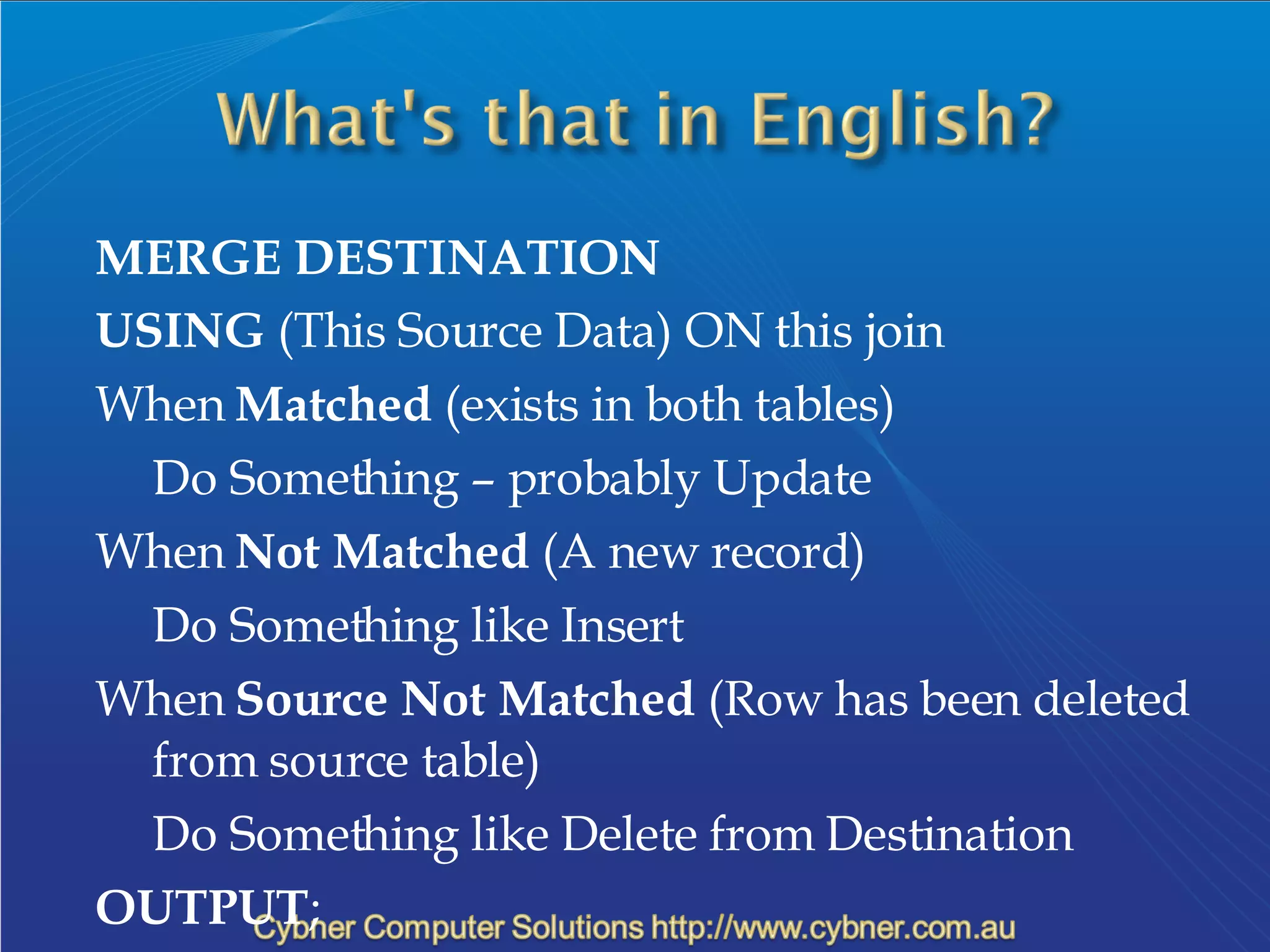 MERGE DESTINATION USING  (This Source Data) ON this join When  Matched  (exists in both tables) Do Something – probably Update When  Not Matched  (A new record) Do Something like Insert When  Source Not Matched  (Row has been deleted from source table) Do Something like Delete from Destination OUTPUT ; 
