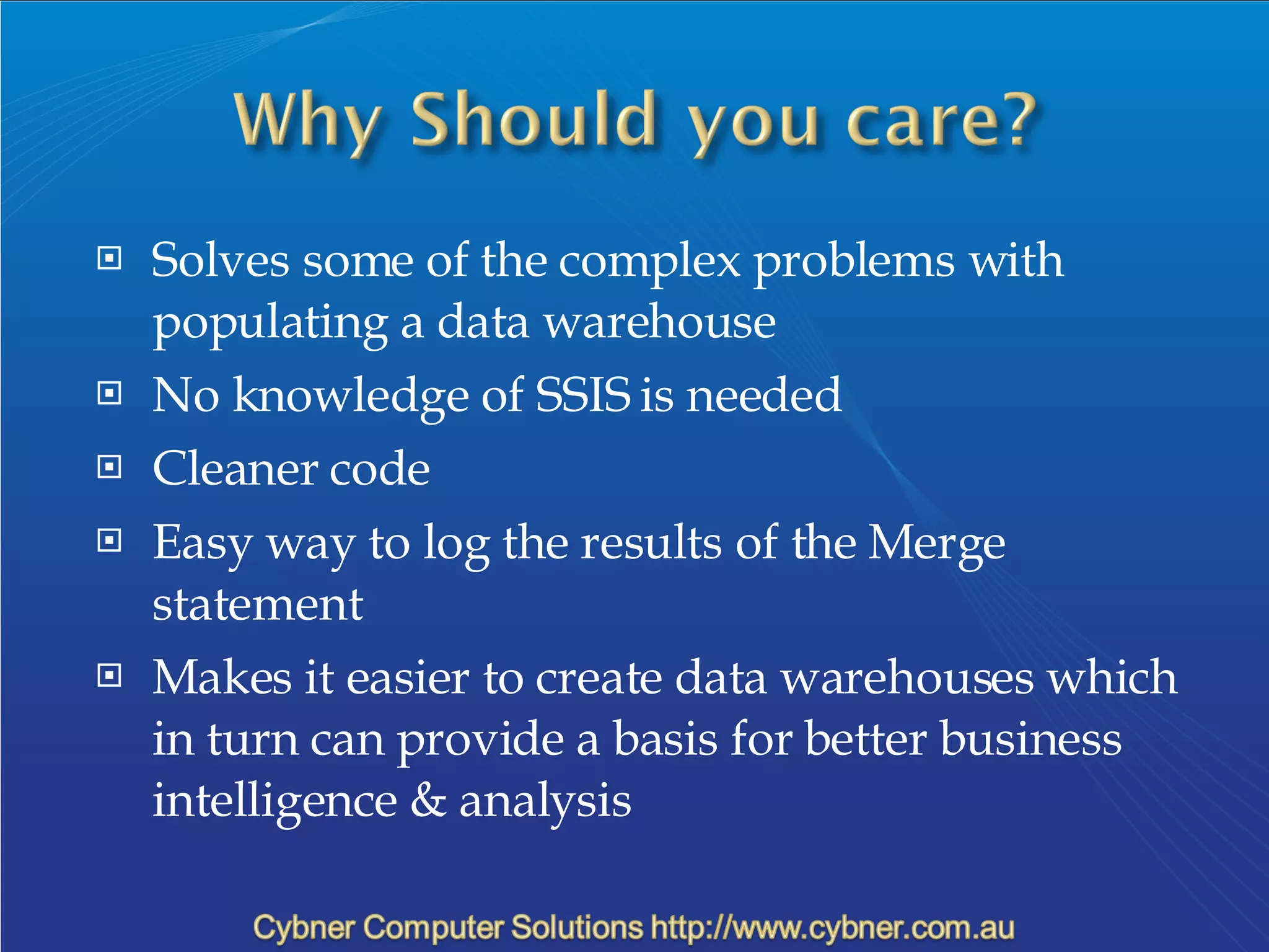 Solves some of the complex problems with populating a data warehouse No knowledge of SSIS is needed Cleaner code Easy way to log the results of the Merge statement Makes it easier to create data warehouses which in turn can provide a basis for better business intelligence & analysis 