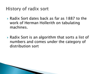  Radix Sort dates back as far as 1887 to the
work of Herman Hollerith on tabulating
machines.
 Radix Sort is an algorithm that sorts a list of
numbers and comes under the category of
distribution sort
 