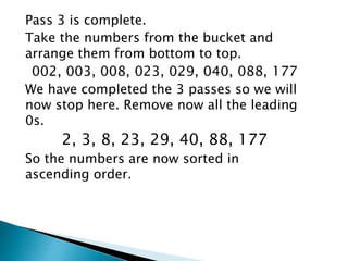 Pass 3 is complete.
Take the numbers from the bucket and
arrange them from bottom to top.
002, 003, 008, 023, 029, 040, 088, 177
We have completed the 3 passes so we will
now stop here. Remove now all the leading
0s.
2, 3, 8, 23, 29, 40, 88, 177
So the numbers are now sorted in
ascending order.
 