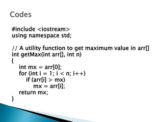 #include <iostream>
using namespace std;
// A utility function to get maximum value in arr[]
int getMax(int arr[], int n)
{
int mx = arr[0];
for (int i = 1; i < n; i++)
if (arr[i] > mx)
mx = arr[i];
return mx;
}
 