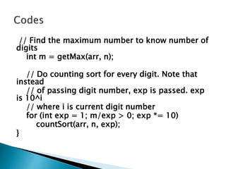 // Find the maximum number to know number of
digits
int m = getMax(arr, n);
// Do counting sort for every digit. Note that
instead
// of passing digit number, exp is passed. exp
is 10^i
// where i is current digit number
for (int exp = 1; m/exp > 0; exp *= 10)
countSort(arr, n, exp);
}
 