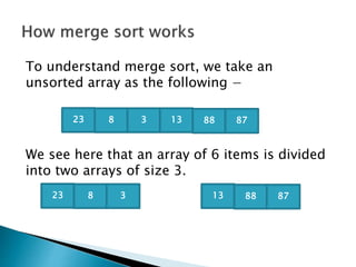 To understand merge sort, we take an
unsorted array as the following −
We see here that an array of 6 items is divided
into two arrays of size 3.
23 8 3 13 88 87
23 8 3 13 88 87
 