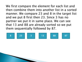 We first compare the element for each list and
then combine them into another list in a sorted
manner. We compare 23 and 8 in the target list
and we put 8 first then 23. Since 3 has no
partner we put it in same place. We can see
that 13 and 88 are already sorted so we put
them sequentially followed by 87.
238 3 13 88 87
 