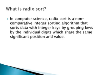  In computer science, radix sort is a non-
comparative integer sorting algorithm that
sorts data with integer keys by grouping keys
by the individual digits which share the same
significant position and value.
 