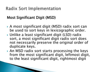 Most Significant Digit (MSD)
 A most significant digit (MSD) radix sort can
be used to sort keys in lexicographic order.
 Unlike a least significant digit (LSD) radix
sort, a most significant digit radix sort does
not necessarily preserve the original order of
duplicate keys.
 An MSD radix sort starts processing the keys
from the most significant digit, leftmost digit,
to the least significant digit, rightmost digit
 