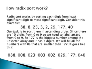 Radix sort works by sorting each digit from least
significant digit to most significant digit. Consider this
example:
88, 8, 23, 3, 2, 29, 177, 40
Our task is to sort them in ascending order. Since there
are 10 digits from 0 to 9 so we need to label arrays
from 0 to 9. So 177 is the biggest number among the
unsorted array and it has 3 digits. We will fill all the
numbers with 0s that are smaller than 177. It goes like
this:
088, 008, 023, 003, 002, 029, 177, 040
 