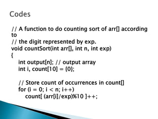 // A function to do counting sort of arr[] according
to
// the digit represented by exp.
void countSort(int arr[], int n, int exp)
{
int output[n]; // output array
int i, count[10] = {0};
// Store count of occurrences in count[]
for (i = 0; i < n; i++)
count[ (arr[i]/exp)%10 ]++;
 