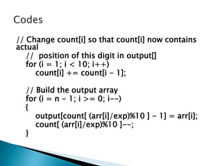 // Change count[i] so that count[i] now contains
actual
// position of this digit in output[]
for (i = 1; i < 10; i++)
count[i] += count[i - 1];
// Build the output array
for (i = n - 1; i >= 0; i--)
{
output[count[ (arr[i]/exp)%10 ] - 1] = arr[i];
count[ (arr[i]/exp)%10 ]--;
}
 