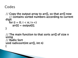 // Copy the output array to arr[], so that arr[] now
// contains sorted numbers according to current
digit
for (i = 0; i < n; i++)
arr[i] = output[i];
}
// The main function to that sorts arr[] of size n
using
// Radix Sort
void radixsort(int arr[], int n)
{
 