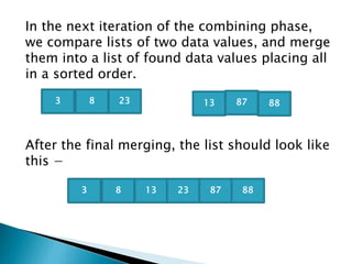In the next iteration of the combining phase,
we compare lists of two data values, and merge
them into a list of found data values placing all
in a sorted order.
After the final merging, the list should look like
this −
2383 13 8887
83 13 23 87 88
 