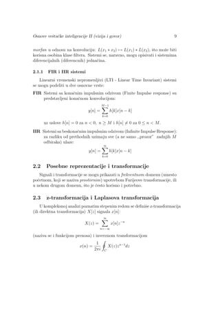Osnove veˇstaˇcke inteligencije II (vizija i govor) 9
morfan u odnosu na konvoluciju: L(x1 ∗ x2) → L(x1) ∗ L(x2), ˇsto moˇze biti
korisna osobina klase ﬁltera. Sistemi se, naravno, mogu opisivati i sistemima
diferencijalnih (diferencnih) jednaˇcina.
2.1.1 FIR i IIR sistemi
Linearni vremenski nepromenljivi (LTI - Linear Time Invariant) sistemi
se mogu podeliti u dve osnovne vrste:
FIR Sistemi sa konaˇcnim impulsnim odzivom (Finite Impulse response) su
predstavljeni konaˇcnom konvolucijom:
y[n] =
M−1
k=0
h[k]x[n − k]
uz uslove h[n] = 0 za n < 0, n ≥ M i h[n] = 0 za 0 ≤ n < M.
IIR Sistemi sa beskonaˇcnim impulsnim odzivom (Inﬁnite Impulse Response):
za razliku od prethodnih uzimaju sve (a ne samo ,,prozor” zadnjih M
odbiraka) ulaze:
y[n] =
∞
k=0
h[k]x[n − k]
2.2 Posebne reprezentacije i transformacije
Signali i transformacije se mogu prikazati u frekventnom domenu (umesto
poˇcetnom, koji se naziva prostornim) upotrebom Furijeove transformacije, ili
u nekom drugom domenu, ˇsto je ˇcesto korisno i potrebno.
2.3 z-transformacija i Laplasova transformacija
U kompleksnoj analizi poznatim stepenim redom se deﬁniˇse z-transformacija
(ili direktna transformacija) X[z] signala x[n]:
X(z) =
∞
n=−∞
x[n]z−n
(naziva se i funkcijom prenosa) i inverznom transformacijom
x(n) =
1
2πi C
X(z)zn−1
dz
 