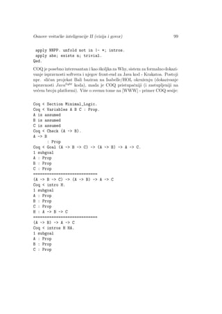 Osnove veˇstaˇcke inteligencije II (vizija i govor) 99
apply NNPP. unfold not in |- *; intros.
apply abs; exists n; trivial.
Qed.
COQ je posebno interesantan i kao ˇskoljka za Why, sistem za formalno dokazi-
vanje ispravnosti softvera i njegov front-end za Java kod - Krakatoa. Postoji
npr. sliˇcan projekat Bali baziran na Isabelle/HOL okruˇzenju (dokazivanje
ispravnosti Javalight
koda), mada je COQ pristupaˇcniji (i zastupljeniji na
ve´cem broju platformi). Viˇse o svemu tome na [WWW] - primer COQ sesije:
Coq < Section Minimal_Logic.
Coq < Variables A B C : Prop.
A is assumed
B is assumed
C is assumed
Coq < Check (A -> B).
A -> B
: Prop
Coq < Goal (A -> B -> C) -> (A -> B) -> A -> C.
1 subgoal
A : Prop
B : Prop
C : Prop
============================
(A -> B -> C) -> (A -> B) -> A -> C
Coq < intro H.
1 subgoal
A : Prop
B : Prop
C : Prop
H : A -> B -> C
============================
(A -> B) -> A -> C
Coq < intros H HA.
1 subgoal
A : Prop
B : Prop
C : Prop
 
