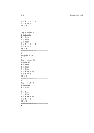 100 Semestralni rad
H : A -> B -> C
H : A -> B
HA : A
============================
C
Coq < apply H.
2 subgoals
A : Prop
B : Prop
C : Prop
H : A -> B -> C
H : A -> B
HA : A
============================
A
subgoal 2 is:
B
Coq < exact HA.
1 subgoal
A : Prop
B : Prop
C : Prop
H : A -> B -> C
H : A -> B
HA : A
============================
B
Coq < apply H.
1 subgoal
A : Prop
9
B : Prop
C : Prop
H : A -> B -> C
H : A -> B
HA : A
============================
A
 