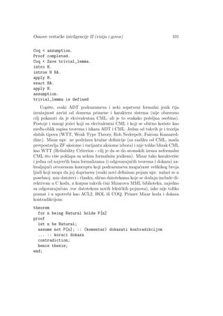Osnove veˇstaˇcke inteligencije II (vizija i govor) 101
Coq < assumption.
Proof completed.
Coq < Save trivial_lemma.
intro H.
intros H HA.
apply H.
exact HA.
apply H.
assumption.
trivial_lemma is defined
Uopˇste, svaki ADT podrazumeva i neki sopstveni formalni jezik ˇcija
izraˇzajnost zavisi od domena primene i karaktera sistema (nije obavezno
cilj pokazati da je ekvivalentan CML, ali je to svakako poˇzeljna osobina).
Postoje i mnogi jezici koji su ekvivalentni CML i koji se obiˇcno koriste kao
med¯u-oblik zapisa teorema i iskaza ADT i CML. Jedan od takvih je i teorija
slabih tipova (WTT, Weak Type Theory, Rob Nederpelt, Fairouz Kamared-
dine). Mizar npr. ne podrˇzava kruˇzne deﬁnicije (za razliku od CML, mada
pretpostavlja ZF aksiome i varijantu aksiome izbora) i nije toliko blizak CML
kao WTT (Reliability Criterion - cilj je da se do atomskih izraza neformalni
CML ˇsto viˇse poklapa sa nekim formalnim jezikom). Mizar tako karakteriˇse
i jedna od najve´cih baza formalizama (i odgovaraju´cih teorema i dokaza) za-
hvaljuju´ci otvorenom konceptu koji podrazumeva mogu´cnost velikikog broja
ljudi koji mogu da joj doprinesu (svaki novi deﬁnisan pojam npr. nalazi se u
posebnoj .miz datoteci - ˇclanku, sliˇcno datotekama koje se dodaju include di-
rektivom u C kodu, a korpus takvih ˇcini Mizarovu MML biblioteku, zajedno
sa odgovaraju´com .voc datotekom novih leksiˇckih pojmova), iako nije toliko
poznat i u upotrebi kao ACL2, HOL ili COQ. Primer Mizar koda i dokaza
kontradikcijom:
theorem
for n being Natural holds P[n]
proof
let n be Natural;
assume not P[n]; :: (komentar) dokazati kontradikcijom
... :: koraci dokaza
contradiction;
hence thesis;
end;
 