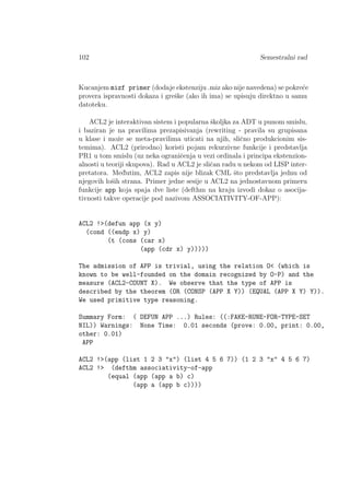 102 Semestralni rad
Kucanjem mizf primer (dodaje ekstenziju .miz ako nije navedena) se pokre´ce
provera ispravnosti dokaza i greˇske (ako ih ima) se upisuju direktno u samu
datoteku.
ACL2 je interaktivan sistem i popularna ˇskoljka za ADT u punom smislu,
i baziran je na pravilima prezapisivanja (rewriting - pravila su grupisana
u klase i moˇze se meta-pravilima uticati na njih, sliˇcno produkcionim sis-
temima). ACL2 (prirodno) koristi pojam rekurzivne funkcije i predstavlja
PR1 u tom smislu (uz neka ograniˇcenja u vezi ordinala i principa ekstenzion-
alnosti u teoriji skupova). Rad u ACL2 je sliˇcan radu u nekom od LISP inter-
pretatora. Med¯utim, ACL2 zapis nije blizak CML ˇsto predstavlja jednu od
njegovih loˇsih strana. Primer jedne sesije u ACL2 na jednostavnom primeru
funkcije app koja spaja dve liste (defthm na kraju izvodi dokaz o asocija-
tivnosti takve operacije pod nazivom ASSOCIATIVITY-OF-APP):
ACL2 !>(defun app (x y)
(cond ((endp x) y)
(t (cons (car x)
(app (cdr x) y)))))
The admission of APP is trivial, using the relation O< (which is
known to be well-founded on the domain recognized by O-P) and the
measure (ACL2-COUNT X). We observe that the type of APP is
described by the theorem (OR (CONSP (APP X Y)) (EQUAL (APP X Y) Y)).
We used primitive type reasoning.
Summary Form: ( DEFUN APP ...) Rules: ((:FAKE-RUNE-FOR-TYPE-SET
NIL)) Warnings: None Time: 0.01 seconds (prove: 0.00, print: 0.00,
other: 0.01)
APP
ACL2 !>(app (list 1 2 3 "x") (list 4 5 6 7)) (1 2 3 "x" 4 5 6 7)
ACL2 !> (defthm associativity-of-app
(equal (app (app a b) c)
(app a (app b c))))
 