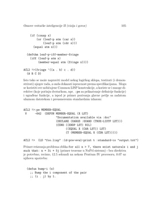 Osnove veˇstaˇcke inteligencije II (vizija i govor) 105
(if (consp x)
(or (leaf-p atm (car x))
(leaf-p atm (cdr x)))
(equal atm x)))
(defthm leaf-p-iff-member-fringe
(iff (leaf-p atm x)
(member-equal atm (fringe x))))
ACL2 !>(fringe ’((a . b) c . d))
(A B C D)
Isto tako se moˇze napraviti model nekog logiˇckog sklopa, testirati (i demon-
strirati) njegov rada, a onda dokazati ispravnost prema speciﬁkacijama. Mogu
se koristiti sve uobiˇcajene Common LISP konstrukcije, a koriste se i mnoge di-
rektive (koje poˇcinju dvotaˇckom, npr. :pe za prikazivanje deﬁnicije funkcije)
i ugrad¯ene funkcije, a ispod je primer pozivanja glavne petlje sa zadatom
ulaznom datotekom i preusmerenim standardnim izlazom:
ACL2 !>:pe MEMBER-EQUAL
V -642 (DEFUN MEMBER-EQUAL (X LST)
"Documentation available via :doc"
(DECLARE (XARGS :GUARD (TRUE-LISTP LST)))
(COND ((ENDP LST) NIL)
((EQUAL X (CAR LST)) LST)
(T (MEMBER-EQUAL X (CDR LST)))))
ACL2 !> (LD "foo.lisp" :ld-pre-eval-print t :standard-co "output.txt")
Primer reˇsavanja problema oblika for all n > 7, there exist naturals i and j
such that: n = 3i + 5j (primer teoreme u NuPrl sistemu) - bez direktiva
je potrebno, recimo, 12.5 sekundi na nekom Pentium IV procesoru, 0.07 uz
njihovu upotrebu:
(defun bump-i (x)
;; Bump the i component of the pair
;; (i . j) by 1.
 